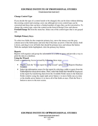 EDUPROZ INSTITUTE OF PROFESSIONAL STUDIES
                     (YOUR EDUCATION YOUR WAY)

Change Control Type

If you decide the type of a control needs to be changed, this can be done without deleting
the existing control and creating a new one although not every control type can be
converted and those that can have a limited number of types they can be converted to. To
change the control type, select the control on the form in Design View and choose
Format|Change To from the menu bar. Select one of the control types that is not grayed
out.

Multiple Primary Keys

To select two fields for the composite primary key, move the mouse over the gray
column next to the field names and note that it becomes an arrow. Click the mouse, hold
it down, and drag it over all fields that should be primary keys and release the button.
With the multiple fields highlighted, click the primary key button.

Reports
Reports will organize and group the information in a table or query and provide a way to
print the data in a database.
Using the Wizard
Create a report using Access' wizard by following these steps:

   •   Double-click the "Create report by using wizard" option on the Reports Database
       Window.
   •   Select the information source for the report by selecting a table or query from the
       Tables/Queries drop-down menu. Then, select the fields that should be displayed
       in the report by transferring them from the Available Fields menu to the Selected
       Fields window using the single right arrow button > to move fields one at a time
       or the double arrow button >> to move all of the fields at once. Click the Next >
       button to move to the next screen.




                               133
        EDUPROZ INSTITUTE OF PROFESSIONAL STUDIES
                     (YOUR EDUCATION YOUR WAY)
                                      SEC-7, DWARKA
                                           133
 