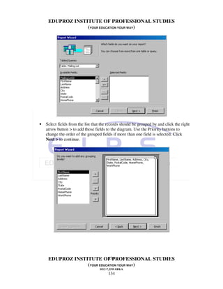 EDUPROZ INSTITUTE OF PROFESSIONAL STUDIES
                  (YOUR EDUCATION YOUR WAY)




•   Select fields from the list that the records should be grouped by and click the right
    arrow button > to add those fields to the diagram. Use the Priority buttons to
    change the order of the grouped fields if more than one field is selected. Click
    Next > to continue.




                            134
     EDUPROZ INSTITUTE OF PROFESSIONAL STUDIES
                  (YOUR EDUCATION YOUR WAY)
                                   SEC-7, DWARKA
                                        134
 