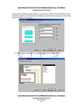 EDUPROZ INSTITUTE OF PROFESSIONAL STUDIES
                      (YOUR EDUCATION YOUR WAY)
If the records should be sorted, identify a sort order here. Select the first field that records
should be sorted by and click the A-Z sort button to choose from ascending or descending
order. Click Next > to continue.




    •   Select a layout and page orientation for the report and click Next >.




                                135
         EDUPROZ INSTITUTE OF PROFESSIONAL STUDIES
                      (YOUR EDUCATION YOUR WAY)
                                        SEC-7, DWARKA
                                              135
 