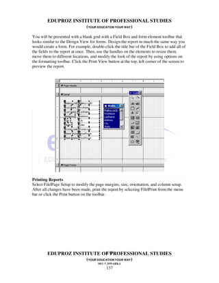 EDUPROZ INSTITUTE OF PROFESSIONAL STUDIES
                      (YOUR EDUCATION YOUR WAY)
You will be presented with a blank grid with a Field Box and form element toolbar that
looks similar to the Design View for forms. Design the report in much the same way you
would create a form. For example, double-click the title bar of the Field Box to add all of
the fields to the report at once. Then, use the handles on the elements to resize them,
move them to different locations, and modify the look of the report by using options on
the formatting toolbar. Click the Print View button at the top, left corner of the screen to
preview the report.




Printing Reports
Select File|Page Setup to modify the page margins, size, orientation, and column setup.
After all changes have been made, print the report by selecting File|Print from the menu
bar or click the Print button on the toolbar.




                                137
         EDUPROZ INSTITUTE OF PROFESSIONAL STUDIES
                      (YOUR EDUCATION YOUR WAY)
                                       SEC-7, DWARKA
                                            137
 