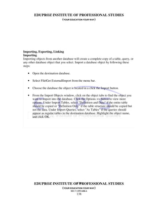 EDUPROZ INSTITUTE OF PROFESSIONAL STUDIES
                     (YOUR EDUCATION YOUR WAY)




Importing, Exporting, Linking
Importing
Importing objects from another database will create a complete copy of a table, query, or
any other database object that you select. Import a database object by following these
steps:

   •   Open the destination database.

   •   Select File|Get External|Import from the menu bar.

   •   Choose the database the object is located in a click the Import button.

   •   From the Import Objects window, click on the object tabs to find the object you
       want to import into the database. Click the Options >> button to view more
       options. Under Import Tables, select "Definition and Data" if the entire table
       should be copied or "Definition Only" if the table structure should be copied but
       not the data. Under Import Queries, select "As Tables" if the queries should
       appear as regular tables in the destination database. Highlight the object name,
       and click OK.




                               138
        EDUPROZ INSTITUTE OF PROFESSIONAL STUDIES
                     (YOUR EDUCATION YOUR WAY)
                                        SEC-7, DWARKA
                                            138
 