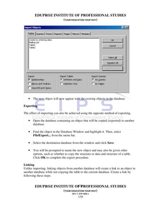 EDUPROZ INSTITUTE OF PROFESSIONAL STUDIES
                      (YOUR EDUCATION YOUR WAY)




   •   The new object will now appear with the existing objects in the database.

Exporting

The effect of importing can also be achieved using the opposite method of exporting.

   •   Open the database containing an object that will be copied (exported) to another
       database.

   •   Find the object in the Database Window and highlight it. Then, select
        File|Export... from the menu bar.

   •   Select the destination database from the window and click Save.

   •   You will be prompted to name the new object and may also be given other
       options, such as whether to copy the structure or data and structure of a table.
       Click OK to complete the export procedure.

Linking
Unlike importing, linking objects from another database will create a link to an object in
another database while not copying the table to the current database. Create a link by
following these steps:


                                139
         EDUPROZ INSTITUTE OF PROFESSIONAL STUDIES
                      (YOUR EDUCATION YOUR WAY)
                                       SEC-7, DWARKA
                                           139
 