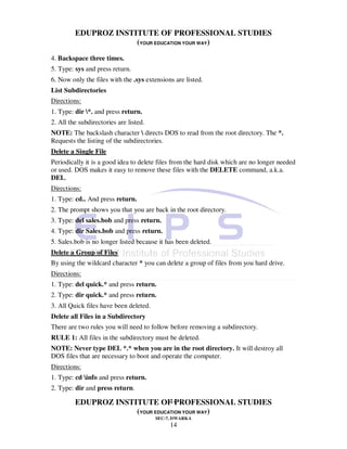 EDUPROZ INSTITUTE OF PROFESSIONAL STUDIES
                      (YOUR EDUCATION YOUR WAY)
4. Backspace three times.
5. Type: sys and press return.
6. Now only the files with the .sys extensions are listed.
List Subdirectories
Directions:
1. Type: dir *. and press return.
2. All the subdirectories are listed.
NOTE: The backslash character  directs DOS to read from the root directory. The *.
Requests the listing of the subdirectories.
Delete a Single File
Periodically it is a good idea to delete files from the hard disk which are no longer needed
or used. DOS makes it easy to remove these files with the DELETE command, a.k.a.
DEL.
Directions:
1. Type: cd.. And press return.
2. The prompt shows you that you are back in the root directory.
3. Type: del sales.bob and press return.
4. Type: dir Sales.bob and press return.
5. Sales.bob is no longer listed because it has been deleted.
Delete a Group of Files
By using the wildcard character * you can delete a group of files from you hard drive.
Directions:
1. Type: del quick.* and press return.
2. Type: dir quick.* and press return.
3. All Quick files have been deleted.
Delete all Files in a Subdirectory
There are two rules you will need to follow before removing a subdirectory.
RULE 1: All files in the subdirectory must be deleted.
NOTE: Never type DEL *.* when you are in the root directory. It will destroy all
DOS files that are necessary to boot and operate the computer.
Directions:
1. Type: cd info and press return.
2. Type: dir and press return.
                                 14
         EDUPROZ INSTITUTE OF PROFESSIONAL STUDIES
                      (YOUR EDUCATION YOUR WAY)
                                        SEC-7, DWARKA
                                             14
 