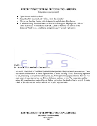 EDUPROZ INSTITUTE OF PROFESSIONAL STUDIES
                     (YOUR EDUCATION YOUR WAY)

   •   Open the destination database.
   •   Select File|Get External|Link Tables... from the menu bar.
   •    Choose the database that the table is located in and click the Link button.
   •     A window listing the tables in the database will then appear. Highlight the table or
          tables that should be linked and click OK. A link to the table will appear in the
          Database Window as a small table icon proceeded by a small right arrow.




UNIT-5
INTRODUCTION TO MS-POWERPOINT

 Microsoft PowerPoint is a software product used to perform computer-based presentations. There
 are various circumstances in which a presentation is made: teaching a class, introducing a product
 to sell, explaining an organizational structure, etc. When performing a presentation, there are two
 main kinds of presentation you can deliver: before an audience or not. The preparation and the
 actual delivery of each are quite different. Before getting into the details of each, we will first take
 a look at the software and analyze what it has to offer a presentation.




                               140
        EDUPROZ INSTITUTE OF PROFESSIONAL STUDIES
                     (YOUR EDUCATION YOUR WAY)
                                       SEC-7, DWARKA
                                            140
 