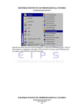 EDUPROZ INSTITUTE OF PROFESSIONAL STUDIES
                     (YOUR EDUCATION YOUR WAY)




Open Power Point and you will be prompted by a dialog box with four choices. Each of
these options is explained on this page. If Power Point is already open or this box does
not appear, select File|New from the menu bar.




                               141
        EDUPROZ INSTITUTE OF PROFESSIONAL STUDIES
                     (YOUR EDUCATION YOUR WAY)
                                      SEC-7, DWARKA
                                           141
 