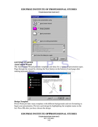 EDUPROZ INSTITUTE OF PROFESSIONAL STUDIES
                     (YOUR EDUCATION YOUR WAY)




GETTING STARTED
AutoContent Wizard
The AutoContent Wizard provides templates and ideas for a variety of presentation types.
Page through the wizard by clicking the Next button on the bottom of each page after
making necessary choices.




Design Template
Power Point provides many templates with different backgrounds and text formatting to
begin your presentation. Preview each design by highlighting the template name on the
list. Press OK after you have chosen the design.

                               142
        EDUPROZ INSTITUTE OF PROFESSIONAL STUDIES
                     (YOUR EDUCATION YOUR WAY)
                                     SEC-7, DWARKA
                                          142
 