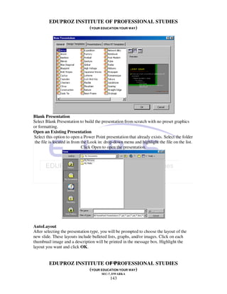 EDUPROZ INSTITUTE OF PROFESSIONAL STUDIES
                      (YOUR EDUCATION YOUR WAY)




Blank Presentation
Select Blank Presentation to build the presentation from scratch with no preset graphics
or formatting.
Open an Existing Presentation
Select this option to open a Power Point presentation that already exists. Select the folder
 the file is located in from the Look in: drop-down menu and highlight the file on the list.
                             Click Open to open the presentation.




AutoLayout
After selecting the presentation type, you will be prompted to choose the layout of the
new slide. These layouts include bulleted lists, graphs, and/or images. Click on each
thumbnail image and a description will be printed in the message box. Highlight the
layout you want and click OK.


                                143
         EDUPROZ INSTITUTE OF PROFESSIONAL STUDIES
                      (YOUR EDUCATION YOUR WAY)
                                       SEC-7, DWARKA
                                            143
 