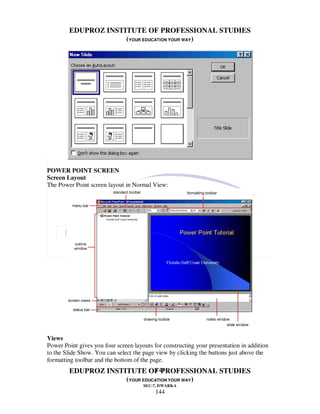 EDUPROZ INSTITUTE OF PROFESSIONAL STUDIES
                     (YOUR EDUCATION YOUR WAY)




POWER POINT SCREEN
Screen Layout
The Power Point screen layout in Normal View:




Views
Power Point gives you four screen layouts for constructing your presentation in addition
to the Slide Show. You can select the page view by clicking the buttons just above the
formatting toolbar and the bottom of the page.
                               144
        EDUPROZ INSTITUTE OF PROFESSIONAL STUDIES
                     (YOUR EDUCATION YOUR WAY)
                                      SEC-7, DWARKA
                                           144
 