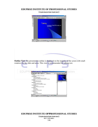 EDUPROZ INSTITUTE OF PROFESSIONAL STUDIES
                     (YOUR EDUCATION YOUR WAY)




Outline View The presentation outline is displayed on the majority of the screen with small
windows for the slide and notes. This view is recommended for editing text.




                               146
        EDUPROZ INSTITUTE OF PROFESSIONAL STUDIES
                     (YOUR EDUCATION YOUR WAY)
                                     SEC-7, DWARKA
                                          146
 