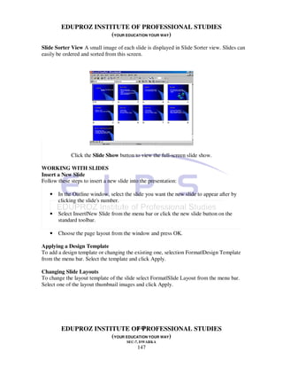 EDUPROZ INSTITUTE OF PROFESSIONAL STUDIES
                      (YOUR EDUCATION YOUR WAY)
Slide Sorter View A small image of each slide is displayed in Slide Sorter view. Slides can
easily be ordered and sorted from this screen.




             Click the Slide Show button to view the full-screen slide show.

WORKING WITH SLIDES
Insert a New Slide
Follow these steps to insert a new slide into the presentation:

   •   In the Outline window, select the slide you want the new slide to appear after by
       clicking the slide's number.

   •   Select Insert|New Slide from the menu bar or click the new slide button on the
       standard toolbar.

   •   Choose the page layout from the window and press OK.

Applying a Design Template
To add a design template or changing the existing one, selection Format|Design Template
from the menu bar. Select the template and click Apply.

Changing Slide Layouts
To change the layout template of the slide select Format|Slide Layout from the menu bar.
Select one of the layout thumbnail images and click Apply.




                                147
         EDUPROZ INSTITUTE OF PROFESSIONAL STUDIES
                      (YOUR EDUCATION YOUR WAY)
                                       SEC-7, DWARKA
                                            147
 