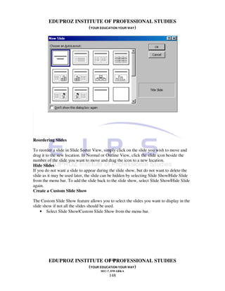 EDUPROZ INSTITUTE OF PROFESSIONAL STUDIES
                     (YOUR EDUCATION YOUR WAY)




Reordering Slides

To reorder a slide in Slide Sorter View, simply click on the slide you wish to move and
drag it to the new location. In Normal or Outline View, click the slide icon beside the
number of the slide you want to move and drag the icon to a new location.
Hide Slides
If you do not want a slide to appear during the slide show, but do not want to delete the
slide as it may be used later, the slide can be hidden by selecting Slide Show|Hide Slide
from the menu bar. To add the slide back to the slide show, select Slide Show|Hide Slide
again.
Create a Custom Slide Show

The Custom Slide Show feature allows you to select the slides you want to display in the
slide show if not all the slides should be used.
    • Select Slide Show|Custom Slide Show from the menu bar.




                               148
        EDUPROZ INSTITUTE OF PROFESSIONAL STUDIES
                     (YOUR EDUCATION YOUR WAY)
                                      SEC-7, DWARKA
                                           148
 