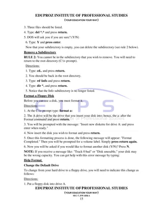 EDUPROZ INSTITUTE OF PROFESSIONAL STUDIES
                      (YOUR EDUCATION YOUR WAY)
3. Three files should be listed.
4. Type: del *.* and press return.
5. DOS will ask you if you are sure? (Y/N)
 6. Type: Y and press enter.
 Now that your subdirectory is empty, you can delete the subdirectory (see rule 2 below).
Remove a Subdirectory
RULE 2: You cannot be in the subdirectory that you wish to remove. You will need to
return to the root directory (C:> prompt).
 Directions:
 1. Type: cd.. and press return.
 2. You should be back in the root directory.
 3. Type: rd info and press return.
 4. Type: dir *. and press return.
 5. Notice that the Info subdirectory is no longer listed.
Format a Floppy Disk
Before you can use a disk, you must format it.
Directions:
1. At the C:> prompt type: format a:
2. The A drive will be the drive that you insert your disk into; hence, the a: after the
Format command and press return.
3. You will be prompted with the message: "Insert new diskette for drive A: and press
enter when ready."
4. Now insert the disk you wish to format and press return.
5. Once this formatting process is done, the following message will appear: "Format
Completed." Then you will be prompted for a volume label. Simply press return again.
6. Now you will be asked if you would like to format another disk (Y/N)? Press N.
NOTE: If you receive a message like: "Track 0 bad" or "Disk unusable," your disk may
be the wrong capacity. You can get help with this error message by typing:
Help Format.
Change the Default Drive
To change from your hard drive to a floppy drive, you will need to indicate this change as
follows:
Directions:
1. Put a floppy disk into drive A.
                                 15
         EDUPROZ INSTITUTE OF PROFESSIONAL STUDIES
                      (YOUR EDUCATION YOUR WAY)
                                        SEC-7, DWARKA
                                             15
 