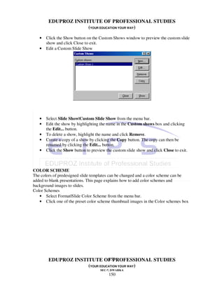 EDUPROZ INSTITUTE OF PROFESSIONAL STUDIES
                     (YOUR EDUCATION YOUR WAY)

   •   Click the Show button on the Custom Shows window to preview the custom slide
       show and click Close to exit.
   •   Edit a Custom Slide Show




   •   Select Slide Show|Custom Slide Show from the menu bar.
   •   Edit the show by highlighting the name in the Custom shows box and clicking
       the Edit... button.
   •   To delete a show, highlight the name and click Remove.
   •   Create a copy of a show by clicking the Copy button. The copy can then be
       renamed by clicking the Edit... button.
   •   Click the Show button to preview the custom slide show and click Close to exit.



COLOR SCHEME
The colors of predesigned slide templates can be changed and a color scheme can be
added to blank presentations. This page explains how to add color schemes and
background images to slides.
Color Schemes
   • Select Format|Slide Color Scheme from the menu bar.
   • Click one of the preset color scheme thumbnail images in the Color schemes box




                               150
        EDUPROZ INSTITUTE OF PROFESSIONAL STUDIES
                     (YOUR EDUCATION YOUR WAY)
                                     SEC-7, DWARKA
                                          150
 