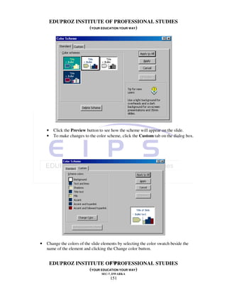 EDUPROZ INSTITUTE OF PROFESSIONAL STUDIES
                     (YOUR EDUCATION YOUR WAY)




    •    Click the Preview button to see how the scheme will appear on the slide.
    •    To make changes to the color scheme, click the Custom tab on the dialog box.




•   Change the colors of the slide elements by selecting the color swatch beside the
    name of the element and clicking the Change color button.


                               151
        EDUPROZ INSTITUTE OF PROFESSIONAL STUDIES
                     (YOUR EDUCATION YOUR WAY)
                                   SEC-7, DWARKA
                                       151
 