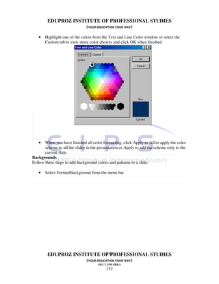 EDUPROZ INSTITUTE OF PROFESSIONAL STUDIES
                     (YOUR EDUCATION YOUR WAY)

   •   Highlight one of the colors from the Text and Line Color window or select the
       Custom tab to view more color choices and click OK when finished.




   •   When you have finished all color formatting, click Apply to All to apply the color
       scheme to all the slides in the presentation or Apply to add the scheme only to the
       current slide.
Backgrounds
Follow these steps to add background colors and patterns to a slide:

   •   Select Format|Background from the menu bar.




                               152
        EDUPROZ INSTITUTE OF PROFESSIONAL STUDIES
                     (YOUR EDUCATION YOUR WAY)
                                      SEC-7, DWARKA
                                           152
 