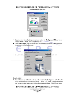 EDUPROZ INSTITUTE OF PROFESSIONAL STUDIES
                  (YOUR EDUCATION YOUR WAY)




•   Select a color from the drop-down menu below the Background fill preview or
    choose More Colors... for a larger selection.
•   Select Fill Effects from the drop-down menu to add gradients, texture, patterns,
    or a picture to the background.




Gradient tab
• Select One color if the color chosen will fade into the background and select the
   color from the Color 1 drop-down menu. Choose Two colors if the gradient will
   use two colors and select those colors from the Color 1 and Color 2 drop-down

                            153
     EDUPROZ INSTITUTE OF PROFESSIONAL STUDIES
                  (YOUR EDUCATION YOUR WAY)
                                  SEC-7, DWARKA
                                       153
 