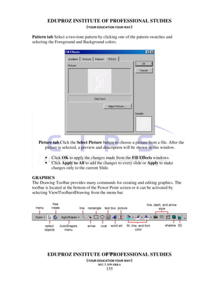 EDUPROZ INSTITUTE OF PROFESSIONAL STUDIES
                        (YOUR EDUCATION YOUR WAY)
Pattern tab Select a two-tone pattern by clicking one of the pattern swatches and
selecting the Foreground and Background colors.




   Picture tab Click the Select Picture button to choose a picture from a file. After the
       picture is selected, a preview and description will be shown in this window.

       •    Click OK to apply the changes made from the Fill Effects windows.
       •    Click Apply to All to add the changes to every slide or Apply to make
            changes only to the current Slide.

GRAPHICS
The Drawing Toolbar provides many commands for creating and editing graphics. The
toolbar is located at the bottom of the Power Point screen or it can be activated by
selecting View|Toolbars|Drawing from the menu bar.




                                  155
           EDUPROZ INSTITUTE OF PROFESSIONAL STUDIES
                        (YOUR EDUCATION YOUR WAY)
                                      SEC-7, DWARKA
                                           155
 