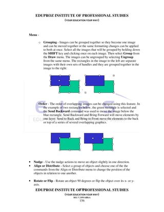 EDUPROZ INSTITUTE OF PROFESSIONAL STUDIES
                  (YOUR EDUCATION YOUR WAY)


Menu -

       o Grouping - Images can be grouped together so they become one image
         and can be moved together or the same formatting changes can be applied
         to both at once. Select all the images that will be grouped by holding down
         the SHIFT key and clicking once on each image. Then select Group from
         the Draw menu. The images can be ungrouped by selecting Ungroup
         from the same menu. The rectangles in the image to the left are separate
         images with their own sets of handles and they are grouped together in the
         image to the right:




       Order - The order of overlapping images can be changed using this feature. In
          the example of two rectangles below, the green rectangle is selected and
          the Send Backward command was used to move the image below the
          blue rectangle. Send Backward and Bring Forward will move elements by
          one layer. Send to Back and Bring to Front move the elements to the back
          or top of a series of several overlapping graphics.




•   Nudge - Use the nudge actions to move an object slightly in one direction.
•   Align or Distribute - Select a group of objects and choose one of the the
    commands from the Align or Distribute menu to change the position of the
    objects in relation to one another.

•   Rotate or Flip - Rotate an object 90 degrees or flip the object over its x- or y-
    axis.
                            156
     EDUPROZ INSTITUTE OF PROFESSIONAL STUDIES
                  (YOUR EDUCATION YOUR WAY)
                                    SEC-7, DWARKA
                                         156
 