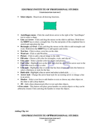 EDUPROZ INSTITUTE OF PROFESSIONAL STUDIES
                     (YOUR EDUCATION YOUR WAY)

   •   Select objects - Deactivate all drawing functions.




   •   AutoShapes menu - Click the small down arrow to the right of the "AutoShapes"
       text to select a shape.
   • Line and Arrow - Click and drag the mouse on the slide to add lines. Hold down
       the SHIFT key to draw a straight line. Use the end points of the completed line to
       stretch and reposition the line.
   • Rectangle and Oval - Click and drag the mouse on the slide to add rectangles and
       ovals. Hold down the SHIFT key to add squares and circles.
   • Text box - Click to draw a text box on the slide.
   • Word art - Click to add WordArt.
   • Picture - Click to add a clip art image to the slide.
   • Fill color - Choose a fill color for rectangles, ovals, and clip art.
   • Line color - Select a border color for shapes and pictures.
   • Font color - Highlight text on the slide and click the small down arrow next to the
       Font color icon to select a color.
   • Line style - Highlight a line or arrow that has been drawn and click this button to
       select a thickness or style for the line.
   • Dash style - Highlight a line or arrow and select a dash style.
   • Arrow style - Change the arrow head style for an existing arrow or change a line
       to an arrow.
   • Shadow - Select a text box to add shadow to text or choose any other object on
       the slide to add a drop shadow.
   • 3D - Add a three-dimensional effect to text and other objects.
   • Free rotate - This button will place green handles on certain objects so they can be
   arbitrarily rotated. Click and drag the handles to rotate the objects.




Adding Clip Art

                               157
        EDUPROZ INSTITUTE OF PROFESSIONAL STUDIES
                     (YOUR EDUCATION YOUR WAY)
                                      SEC-7, DWARKA
                                          157
 