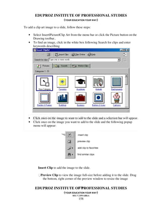 EDUPROZ INSTITUTE OF PROFESSIONAL STUDIES
                      (YOUR EDUCATION YOUR WAY)
To add a clip art image to a slide, follow these steps:

   •   Select Insert|Picture|Clip Art from the menu bar or click the Picture button on the
       Drawing toolbar..
   •   To find an image, click in the white box following Search for clips and enter
       keywords describing




   •   Click once on the image to want to add to the slide and a selection bar will appear.
   •   Click once on the image you want to add to the slide and the following popup
       menu will appear:




           Insert Clip to add the image to the slide.

           Preview Clip to view the image full-size before adding it to the slide. Drag
              the bottom, right corner of the preview window to resize the image

                                158
         EDUPROZ INSTITUTE OF PROFESSIONAL STUDIES
                      (YOUR EDUCATION YOUR WAY)
                                        SEC-7, DWARKA
                                             158
 