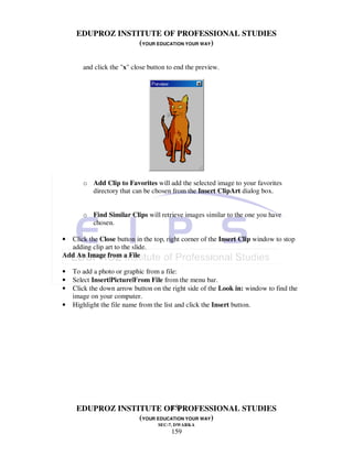EDUPROZ INSTITUTE OF PROFESSIONAL STUDIES
                  (YOUR EDUCATION YOUR WAY)

       and click the "x" close button to end the preview.




       o Add Clip to Favorites will add the selected image to your favorites
         directory that can be chosen from the Insert ClipArt dialog box.


       o Find Similar Clips will retrieve images similar to the one you have
         chosen.

• Click the Close button in the top, right corner of the Insert Clip window to stop
  adding clip art to the slide.
Add An Image from a File

•   To add a photo or graphic from a file:
•   Select Insert|Picture|From File from the menu bar.
•   Click the down arrow button on the right side of the Look in: window to find the
    image on your computer.
•   Highlight the file name from the list and click the Insert button.




                            159
     EDUPROZ INSTITUTE OF PROFESSIONAL STUDIES
                  (YOUR EDUCATION YOUR WAY)
                                  SEC-7, DWARKA
                                       159
 