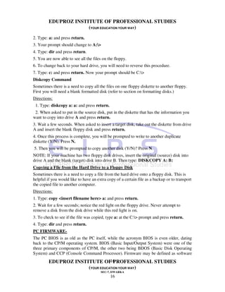 EDUPROZ INSTITUTE OF PROFESSIONAL STUDIES
                      (YOUR EDUCATION YOUR WAY)
2. Type: a: and press return.
3. Your prompt should change to A:>
4. Type: dir and press return.
5. You are now able to see all the files on the floppy.
6. To change back to your hard drive, you will need to reverse this procedure.
7. Type: c: and press return. Now your prompt should be C:>
Diskcopy Command
Sometimes there is a need to copy all the files on one floppy diskette to another floppy.
First you will need a blank formatted disk (refer to section on formatting disks.)
Directions:
 1. Type: diskcopy a: a: and press return.
 2. When asked to put in the source disk, put in the diskette that has the information you
want to copy into drive A and press return.
3. Wait a few seconds. When asked to insert a target disk, take out the diskette from drive
A and insert the blank floppy disk and press return.
4. Once this process is complete, you will be prompted to write to another duplicate
diskette (Y/N). Press N.
5. Then you will be prompted to copy another disk (Y/N)? Press N.
NOTE: If your machine has two floppy disk drives, insert the original (source) disk into
drive A and the blank (target) disk into drive B. Then type: DISKCOPY A: B:
Copying a File from the Hard Drive to a Floppy Disk
Sometimes there is a need to copy a file from the hard drive onto a floppy disk. This is
helpful if you would like to have an extra copy of a certain file as a backup or to transport
the copied file to another computer.
Directions:
1. Type: copy <insert filename here> a: and press return.
2. Wait for a few seconds; notice the red light on the floppy drive. Never attempt to
remove a disk from the disk drive while this red light is on.
3. To check to see if the file was copied, type a: at the C:> prompt and press return.
4. Type: dir and press return.
PC FIRMWARE-
The PC BIOS is as old as the PC itself, while the acronym BIOS is even older, dating
back to the CP/M operating system. BIOS (Basic Input/Output System) were one of the
three primary components of CP/M, the other two being BDOS (Basic Disk Operating
System) and CCP (Console Command Processor). Firmware may be defined as software
                                 16
         EDUPROZ INSTITUTE OF PROFESSIONAL STUDIES
                      (YOUR EDUCATION YOUR WAY)
                                       SEC-7, DWARKA
                                             16
 