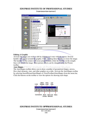 EDUPROZ INSTITUTE OF PROFESSIONAL STUDIES
                     (YOUR EDUCATION YOUR WAY)




Editing A Graphic
Activate the image you wish to edit by clicking on it once with the mouse. Several
handles will appear around the graphic. Click and drag these handles to resize the image.
The handles on the corners will resize proportionally while the handles on the straight
lines will stretch the image. More picture effects can be changed using the Picture
toolbar.
Auto Shapes
The AutoShapes toolbar allows you to draw a number of geometrical shapes, arrows,
flow chart elements, stars, and other graphics on a slide. Activate the AutoShapes toolbar
by selecting Insert|Picture|AutoShapes or View|Toolbars|AutoShapes from the menu bar.
Click the buttons on the toolbar to view the options for drawing each shape.




                               160
        EDUPROZ INSTITUTE OF PROFESSIONAL STUDIES
                     (YOUR EDUCATION YOUR WAY)
                                      SEC-7, DWARKA
                                           160
 