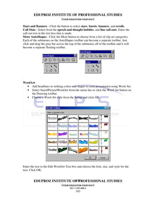 EDUPROZ INSTITUTE OF PROFESSIONAL STUDIES
                      (YOUR EDUCATION YOUR WAY)
Stars and Banners - Click the button to select stars, bursts, banners, and scrolls.
Call Outs - Select from the speech and thought bubbles, and line call outs. Enter the
call out text in the text box that is made.
More AutoShapes - Click the More button to choose from a list of clip art categories.
Each of the submenus on the AutoShapes toolbar can become a separate toolbar. Just
click and drag the gray bar across the top of the submenus off of the toolbar and it will
become a separate floating toolbar.




WordArt
  • Add headlines in striking colors and shapes to your presentation using Word Art.
  • Select Insert|Picture|WordArt from the menu bar or click the Word Art button on
     the Drawing toolbar.
  • Choose a Word Art style from the listing and click OK.




Enter the text in the Edit WordArt Text box and choose the font, size, and style for the
text. Click OK.


                                162
         EDUPROZ INSTITUTE OF PROFESSIONAL STUDIES
                      (YOUR EDUCATION YOUR WAY)
                                       SEC-7, DWARKA
                                            162
 