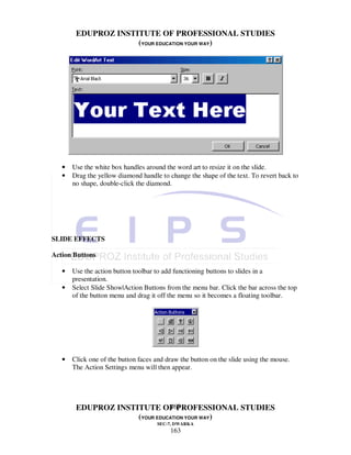 EDUPROZ INSTITUTE OF PROFESSIONAL STUDIES
                     (YOUR EDUCATION YOUR WAY)




   •   Use the white box handles around the word art to resize it on the slide.
   •   Drag the yellow diamond handle to change the shape of the text. To revert back to
       no shape, double-click the diamond.




SLIDE EFFECTS

Action Buttons

   •   Use the action button toolbar to add functioning buttons to slides in a
       presentation.
   •   Select Slide Show|Action Buttons from the menu bar. Click the bar across the top
       of the button menu and drag it off the menu so it becomes a floating toolbar.




   •   Click one of the button faces and draw the button on the slide using the mouse.
       The Action Settings menu will then appear.




                               163
        EDUPROZ INSTITUTE OF PROFESSIONAL STUDIES
                     (YOUR EDUCATION YOUR WAY)
                                     SEC-7, DWARKA
                                          163
 