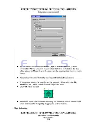EDUPROZ INSTITUTE OF PROFESSIONAL STUDIES
                     (YOUR EDUCATION YOUR WAY)




   •   Set the actions under either the Mouse Click or Mouse Over tabs. Actions
       specified for Mouse Click will execute when the button is clicked on the slide
       while actions for Mouse Over will occur when the mouse pointer hovers over the
       button.

   •   Select an action for the button by choosing a Hyperlink to destination.

   •   If you want a sound to be played when the button is clicked, check the Play
       sound box and choose a sound from the drop-down menu.
   •   Click OK when finished.




   •   The button on the slide can be resized using the white box handles and the depth
       of the button can be changed by dragging the yellow diamond.

Slide Animation

                               164
        EDUPROZ INSTITUTE OF PROFESSIONAL STUDIES
                     (YOUR EDUCATION YOUR WAY)
                                     SEC-7, DWARKA
                                          164
 