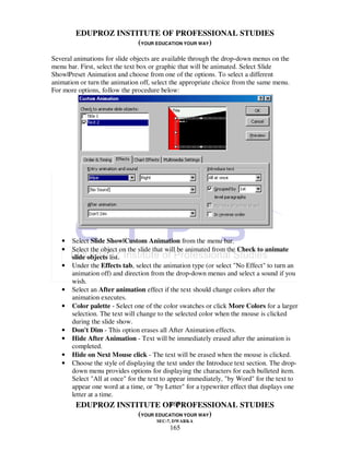 EDUPROZ INSTITUTE OF PROFESSIONAL STUDIES
                     (YOUR EDUCATION YOUR WAY)
Several animations for slide objects are available through the drop-down menus on the
menu bar. First, select the text box or graphic that will be animated. Select Slide
Show|Preset Animation and choose from one of the options. To select a different
animation or turn the animation off, select the appropriate choice from the same menu.
For more options, follow the procedure below:




   •   Select Slide Show|Custom Animation from the menu bar.
   •   Select the object on the slide that will be animated from the Check to animate
       slide objects list.
   •   Under the Effects tab, select the animation type (or select "No Effect" to turn an
       animation off) and direction from the drop-down menus and select a sound if you
       wish.
   •   Select an After animation effect if the text should change colors after the
       animation executes.
   •   Color palette - Select one of the color swatches or click More Colors for a larger
       selection. The text will change to the selected color when the mouse is clicked
       during the slide show.
   •   Don't Dim - This option erases all After Animation effects.
   •   Hide After Animation - Text will be immediately erased after the animation is
       completed.
   •   Hide on Next Mouse click - The text will be erased when the mouse is clicked.
   •   Choose the style of displaying the text under the Introduce text section. The drop-
       down menu provides options for displaying the characters for each bulleted item.
       Select "All at once" for the text to appear immediately, "by Word" for the text to
       appear one word at a time, or "by Letter" for a typewriter effect that displays one
       letter at a time.
                                             165
         EDUPROZ INSTITUTE OF PROFESSIONAL STUDIES
                               (YOUR EDUCATION YOUR WAY)
                                      SEC-7, DWARKA
                                          165
 