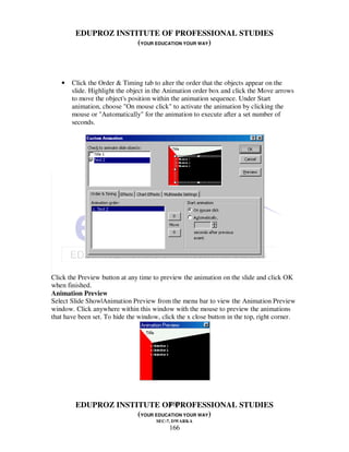 EDUPROZ INSTITUTE OF PROFESSIONAL STUDIES
                     (YOUR EDUCATION YOUR WAY)




   •   Click the Order & Timing tab to alter the order that the objects appear on the
       slide. Highlight the object in the Animation order box and click the Move arrows
       to move the object's position within the animation sequence. Under Start
       animation, choose "On mouse click" to activate the animation by clicking the
       mouse or "Automatically" for the animation to execute after a set number of
       seconds.




Click the Preview button at any time to preview the animation on the slide and click OK
when finished.
Animation Preview
Select Slide Show|Animation Preview from the menu bar to view the Animation Preview
window. Click anywhere within this window with the mouse to preview the animations
that have been set. To hide the window, click the x close button in the top, right corner.




                               166
        EDUPROZ INSTITUTE OF PROFESSIONAL STUDIES
                     (YOUR EDUCATION YOUR WAY)
                                      SEC-7, DWARKA
                                           166
 