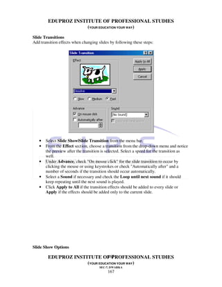 EDUPROZ INSTITUTE OF PROFESSIONAL STUDIES
                     (YOUR EDUCATION YOUR WAY)

Slide Transitions
Add transition effects when changing slides by following these steps:




   •   Select Slide Show|Slide Transition from the menu bar.
   •   From the Effect section, choose a transition from the drop-down menu and notice
       the preview after the transition is selected. Select a speed for the transition as
       well.
   •   Under Advance, check "On mouse click" for the slide transition to occur by
       clicking the mouse or using keystrokes or check "Automatically after" and a
       number of seconds if the transition should occur automatically.
   •   Select a Sound if necessary and check the Loop until next sound if it should
       keep repeating until the next sound is played.
   •   Click Apply to All if the transition effects should be added to every slide or
       Apply if the effects should be added only to the current slide.




Slide Show Options

                               167
        EDUPROZ INSTITUTE OF PROFESSIONAL STUDIES
                     (YOUR EDUCATION YOUR WAY)
                                      SEC-7, DWARKA
                                          167
 