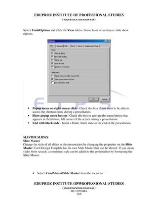 EDUPROZ INSTITUTE OF PROFESSIONAL STUDIES
                        (YOUR EDUCATION YOUR WAY)

Select Tools|Options and click the View tab to choose from several more slide show
options.




   •   Popup menu on right mouse click - Check this box if you want to be able to
       access the shortcut menu during a presentation.
   •   Show popup menu button - Check this box to activate the menu button that
       appears in the bottom, left corner of the screen during a presentation.
   •   End with black slide - Insert a blank, black slide to the end of the presentation.



MASTER SLIDES
Slide Master
Change the style of all slides in the presentation by changing the properties on the Slide
Master. Each Design Template has its own Slide Master that can be altered. If you create
slides from scratch, a consistent style can be added to the presentation by formatting the
Slide Master.




       •    Select View|Master|Slide Master from the menu bar.


                                  168
           EDUPROZ INSTITUTE OF PROFESSIONAL STUDIES
                        (YOUR EDUCATION YOUR WAY)
                                      SEC-7, DWARKA
                                           168
 