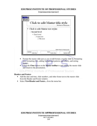 EDUPROZ INSTITUTE OF PROFESSIONAL STUDIES
                        (YOUR EDUCATION YOUR WAY)




       •    Format the master slide just as you would format a regular slide by formatting
            text, formatting lists, adding background patterns and effects, and setting
            footers.
       •    Click the Close button on the Master toolbar to quit editing the master slide
            and return to the presentation.


Headers and Footers
   • Add the date and time, slide numbers, and other footer text to the master slide
      from the Header and Footer window.
   • Select View|Header and Footer... from the menu bar.




                                  169
           EDUPROZ INSTITUTE OF PROFESSIONAL STUDIES
                        (YOUR EDUCATION YOUR WAY)
                                       SEC-7, DWARKA
                                           169
 