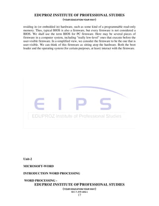 EDUPROZ INSTITUTE OF PROFESSIONAL STUDIES
                      (YOUR EDUCATION YOUR WAY)
residing in (or embedded in) hardware, such as some kind of a programmable read-only
memory. Thus, typical BIOS is also a firmware, but every firmware is not considered a
BIOS. We shall use the term BIOS for PC firmware. Here may be several pieces of
firmware in a computer system, including "really low-level" ones that execute before the
user-visible firmware. In a simplified view, we consider the firmware to be the one that is
user-visible. We can think of this firmware as sitting atop the hardware. Both the boot
loader and the operating system (for certain purposes, at least) interact with the firmware.




Unit-2

MICROSOFT-WORD

INTRODUCTION WORD PROCESSING

WORD PROCESSING -
                                 17
         EDUPROZ INSTITUTE OF PROFESSIONAL STUDIES
                      (YOUR EDUCATION YOUR WAY)
                                       SEC-7, DWARKA
                                            17
 
