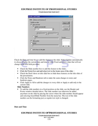 EDUPROZ INSTITUTE OF PROFESSIONAL STUDIES
                     (YOUR EDUCATION YOUR WAY)




Check the Date and time box to add this feature to the slide. Select Update automatically
to always display the current date and time or click Fixed and enter a date that will not
change in the text field provided.

   •   Check the Slide number box to add this feature to the slides.
   •   Click the Footer box and add other text to the footer area of the slide.
   •   Check the Don't show on title slide box to hide these features on the title slide of
       the presentation.
   • Click the Notes and Handouts tab to make the same changes to notes and
       handouts pages.
   • Click Apply to All to add the changes to every slide or Apply to add only to the
       current slide.
   Slide Numbers
   • To add the slide numbers in a fixed position on the slide, use the Header and
       Footer window detailed above. The slide number can otherwise be added
       anywhere on the slide by placing the cursor where the slide number should appear
       and selecting Insert|Slide Number from the menu bar. The text of the slide
       number can the formatting just as regular text style is changed.



Date and Time


                               170
        EDUPROZ INSTITUTE OF PROFESSIONAL STUDIES
                     (YOUR EDUCATION YOUR WAY)
                                      SEC-7, DWARKA
                                           170
 
