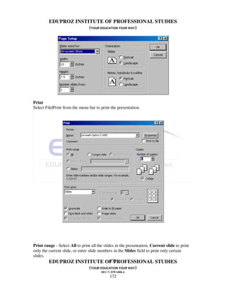 EDUPROZ INSTITUTE OF PROFESSIONAL STUDIES
                      (YOUR EDUCATION YOUR WAY)




Print
Select File|Print from the menu bar to print the presentation.




Print range - Select All to print all the slides in the presentation, Current slide to print
only the current slide, or enter slide numbers in the Slides field to print only certain
slides.
                                              172
         EDUPROZ INSTITUTE OF PROFESSIONAL STUDIES
                                 (YOUR EDUCATION YOUR WAY)
                                        SEC-7, DWARKA
                                             172
 