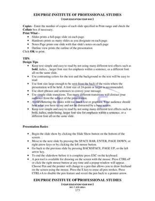 EDUPROZ INSTITUTE OF PROFESSIONAL STUDIES
                      (YOUR EDUCATION YOUR WAY)
Copies - Enter the number of copies of each slide specified in Print range and check the
Collate box if necessary.
Print What -
    • Slides prints a full-page slide on each page.
    • Handouts prints as many slides as you designate on each page.
    • Notes Page prints one slide with that slide's notes on each page
    • Outline view prints the outline of the presentation
Click OK to print.

TIPS
Design Tips
   • Keep text simple and easy to read by not using many different text effects such as
      bold, italics, , larger font size for emphasis within a sentence, or a different font
      all on the same slide.
   • Use contrasting colors for the text and the background so the text will be easy to
      read.
   • Use font size large enough to be seen from the back of the room where the
      presentation will be held. A font size of 24-point or larger is recommended.
   • Use short phrases and sentences to convey your message.
   • Use simple slide transitions. Too many different transitions will distract your
      audience from the subject of the presentation.
   • Avoid cluttering the slides with too much text or graphics. Your audience should
      hear what you have to say and not be distracted by a busy screen.
   • Keep text simple and easy to read by not using many different text effects such as
      bold, italics, underlining, larger font size for emphasis within a sentence, or a
      different font all on the same slide.


Presentation Basics

   •   Begin the slide show by clicking the Slide Show button on the bottom of the
        screen.
   •    Move to the next slide by pressing the SPACE BAR, ENTER, PAGE DOWN, or
         right arrow keys or by clicking the left mouse button.
   •     Go back to the previous slide by pressing BACKSPACE, PAGE UP, or the left
         arrow key.
   •     To end the slideshow before it is complete press ESC on the keyboard.
   •     A pen tool is available for drawing on the screen with the mouse. Press CTRL+P
          or click the right mouse button at any time and a popup window will appear.
          Choose Pen and the pointer will change to a pen that allows you to draw freehand
          on the screen using the mouse. Press the E key to erase all pen strokes. Press
          CTRL+A to disable the pen feature and revert the pen back to a pointer arrow.

                                173
         EDUPROZ INSTITUTE OF PROFESSIONAL STUDIES
                      (YOUR EDUCATION YOUR WAY)
                                       SEC-7, DWARKA
                                            173
 