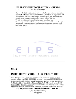 EDUPROZ INSTITUTE OF PROFESSIONAL STUDIES
                     (YOUR EDUCATION YOUR WAY)

   •   If you would like to use the pen to draw on a blank screen during a presentation,
       press the B or W keys, or select Screen/Black Screen from the popup menu and
       the screen will turn black. Press B or W again or choose Next from the popup
       menu to return to the presentation when you are finished drawing.
   •   To hide the pointer and button from the screen press the A key.
   •   Be sure to preview the slide show using a projector if one will be used during the
       presentation. The projector may cut off words or graphics that are close to the
       edge of the screen.




Unit-5

INTRODUCTION TO MICROSOFT-OUTLOOK
Outlook Express is an e-mail/news client that was included with Internet Explorer
versions Internet Explorer 4.0 through 6.0. As such, it was also bundled with several
versions of Microsoft Windows, from Windows 98 to Windows XP, and was available
for Windows 95 and Mac OS 9. In Windows Vista, Outlook Express is replaced with
Windows Mail. Windows Live Mail has since been released as the successor to Outlook
Express and Windows Mail. Microsoft Entourage, sold as part of Microsoft Office for
                                            174
         EDUPROZ INSTITUTE OF PROFESSIONAL STUDIES
                               (YOUR EDUCATION YOUR WAY)
                                      SEC-7, DWARKA
                                           174
 