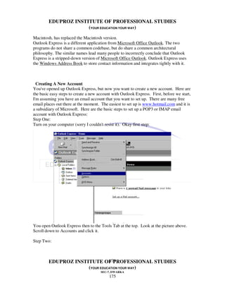 EDUPROZ INSTITUTE OF PROFESSIONAL STUDIES
                     (YOUR EDUCATION YOUR WAY)
Macintosh, has replaced the Macintosh version.
Outlook Express is a different application from Microsoft Office Outlook. The two
programs do not share a common codebase, but do share a common architectural
philosophy. The similar names lead many people to incorrectly conclude that Outlook
Express is a stripped-down version of Microsoft Office Outlook. Outlook Express uses
the Windows Address Book to store contact information and integrates tightly with it.



  Creating A New Account
You've opened up Outlook Express, but now you want to create a new account. Here are
the basic easy steps to create a new account with Outlook Express. First, before we start,
I'm assuming you have an email account that you want to set up. There are many free
email places out there at the moment. The easiest to set up is www.hotmail.com and it is
a subsidiary of Microsoft. Here are the basic steps to set up a POP3 or IMAP email
account with Outlook Express:
Step One:
Turn on your computer (sorry I couldn't resist it). Okay first step:




You open Outlook Express then to the Tools Tab at the top. Look at the picture above.
Scroll down to Accounts and click it.

Step Two:



                               175
        EDUPROZ INSTITUTE OF PROFESSIONAL STUDIES
                     (YOUR EDUCATION YOUR WAY)
                                      SEC-7, DWARKA
                                           175
 