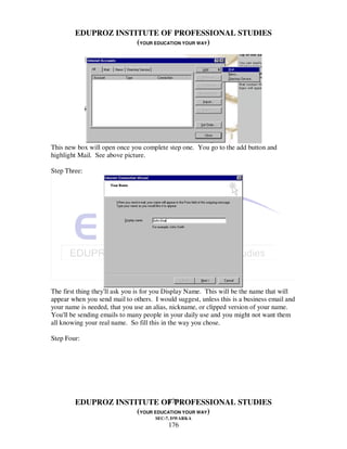 EDUPROZ INSTITUTE OF PROFESSIONAL STUDIES
                     (YOUR EDUCATION YOUR WAY)




This new box will open once you complete step one. You go to the add button and
highlight Mail. See above picture.

Step Three:




The first thing they'll ask you is for you Display Name. This will be the name that will
appear when you send mail to others. I would suggest, unless this is a business email and
your name is needed, that you use an alias, nickname, or clipped version of your name.
You'll be sending emails to many people in your daily use and you might not want them
all knowing your real name. So fill this in the way you chose.

Step Four:




                               176
        EDUPROZ INSTITUTE OF PROFESSIONAL STUDIES
                     (YOUR EDUCATION YOUR WAY)
                                      SEC-7, DWARKA
                                          176
 