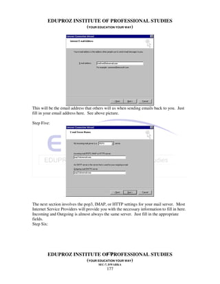 EDUPROZ INSTITUTE OF PROFESSIONAL STUDIES
                      (YOUR EDUCATION YOUR WAY)




This will be the email address that others will us when sending emails back to you. Just
fill in your email address here. See above picture.

Step Five:




The next section involves the pop3, IMAP, or HTTP settings for your mail server. Most
Internet Service Providers will provide you with the necessary information to fill in here.
Incoming and Outgoing is almost always the same server. Just fill in the appropriate
fields.
Step Six:




                                177
         EDUPROZ INSTITUTE OF PROFESSIONAL STUDIES
                      (YOUR EDUCATION YOUR WAY)
                                       SEC-7, DWARKA
                                            177
 