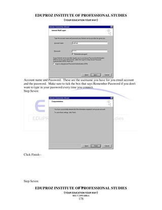 EDUPROZ INSTITUTE OF PROFESSIONAL STUDIES
                      (YOUR EDUCATION YOUR WAY)




Account name and Password. These are the username you have for you email account
and the password. Make sure to tick the box that says Remember Password if you don't
want to type in your password every time you connect.
Step Seven:




Click Finish -




Step Seven:

                                178
         EDUPROZ INSTITUTE OF PROFESSIONAL STUDIES
                      (YOUR EDUCATION YOUR WAY)
                                    SEC-7, DWARKA
                                         178
 