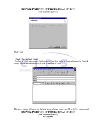 EDUPROZ INSTITUTE OF PROFESSIONAL STUDIES
                       (YOUR EDUCATION YOUR WAY)




 Click Finish -


   Email - How to Send Emails
  Sending an email is pretty easy, but lets assume you don't know how to send an email in Outlook
Express. Here is a brief discussion on how to send out an email.




 This above picture will show you the basic layout of a new email. Just fill in the To: with an email
                                           179
         EDUPROZ INSTITUTE OF PROFESSIONAL STUDIES
                                (YOUR EDUCATION YOUR WAY)
                                       SEC-7, DWARKA
                                            179
 