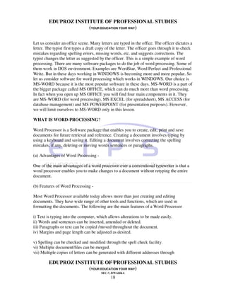 EDUPROZ INSTITUTE OF PROFESSIONAL STUDIES
                      (YOUR EDUCATION YOUR WAY)

Let us consider an office scene. Many letters are typed in the office. The officer dictates a
letter. The typist first types a draft copy of the letter. The officer goes through it to check
mistakes regarding spelling errors, missing words, etc. and suggests corrections. The
typist changes the letter as suggested by the officer. This is a simple example of word
processing. There are many software packages to do the job of word processing. Some of
them work in DOS environment. Examples are WordStar, Word Perfect and Professional
Write. But in these days working in WINDOWS is becoming more and more popular. So
let us consider software for word processing which works in WINDOWS. Our choice is
MS-WORD because it is the most popular software in these days. MS-WORD is a part of
the bigger package called MS OFFICE, which can do much more than word processing.
In fact when you open up MS OFFICE you will find four main components in it. They
are MS-WORD (for word processing), MS EXCEL (for spreadsheet), MS ACCESS (for
database management) and MS POWERPOINT (for presentation purposes). However,
we will limit ourselves to MS-WORD only in this lesson.

WHAT IS WORD-PROCESSING?

Word Processor is a Software package that enables you to create, edit, print and save
documents for future retrieval and reference. Creating a document involves typing by
using a keyboard and saving it. Editing a document involves correcting the spelling
mistakes, if any, deleting or moving words sentences or paragraphs.

(a) Advantages of Word Processing -

One of the main advantages of a word processor over a conventional typewriter is that a
word processor enables you to make changes to a document without retyping the entire
document.

(b) Features of Word Processing -

Most Word Processor available today allows more than just creating and editing
documents. They have wide range of other tools and functions, which are used in
formatting the documents. The following are the main features of a Word Processor

i) Text is typing into the computer, which allows alterations to be made easily.
ii) Words and sentences can be inserted, amended or deleted.
iii) Paragraphs or text can be copied /moved throughout the document.
iv) Margins and page length can be adjusted as desired.

v) Spelling can be checked and modified through the spell check facility.
vi) Multiple document/files can be merged.
vii) Multiple copies of letters can be generated with different addresses through

                                 18
         EDUPROZ INSTITUTE OF PROFESSIONAL STUDIES
                      (YOUR EDUCATION YOUR WAY)
                                        SEC-7, DWARKA
                                              18
 