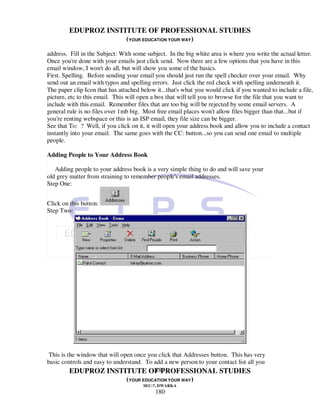 EDUPROZ INSTITUTE OF PROFESSIONAL STUDIES
                      (YOUR EDUCATION YOUR WAY)
address. Fill in the Subject: With some subject. In the big white area is where you write the actual letter.
Once you're done with your emails just click send. Now there are a few options that you have in this
email window, I won't do all, but will show you some of the basics.
First. Spelling. Before sending your email you should just run the spell checker over your email. Why
send out an email with typos and spelling errors. Just click the red check with spelling underneath it.
The paper clip Icon that has attached below it...that's what you would click if you wanted to include a file,
picture, etc to this email. This will open a box that will tell you to browse for the file that you want to
include with this email. Remember files that are too big will be rejected by some email servers. A
general rule is no files over 1mb big. Most free email places won't allow files bigger than that...but if
you're renting webspace or this is an ISP email, they file size can be bigger.
See that To: ? Well, if you click on it, it will open your address book and allow you to include a contact
instantly into your email. The same goes with the CC: button...so you can send one email to multiple
people.

Adding People to Your Address Book

   Adding people to your address book is a very simple thing to do and will save your
old grey matter from straining to remember people's email addresses.
Step One:


Click on this button:
Step Two:




 This is the window that will open once you click that Addresses button. This has very
basic controls and easy to understand. To add a new person to your contact list all you
                                          180
          EDUPROZ INSTITUTE OF PROFESSIONAL STUDIES
                                (YOUR EDUCATION YOUR WAY)
                                       SEC-7, DWARKA
                                            180
 