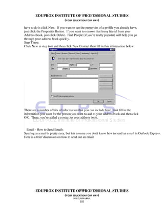 EDUPROZ INSTITUTE OF PROFESSIONAL STUDIES
                     (YOUR EDUCATION YOUR WAY)
have to do is click New. If you want to see the properties of a profile you already have,
just click the Properties Button. If you want to remove that lousy friend from your
Address Book, just click Delete. Find People (if you're really popular) will help you go
through your address book quickly.
Step Three:
Click New in step two and then click New Contact then fill in this information below:




There are a number of bits of information that you can include here. Just fill in the
information you want for the person you want to add to your address book and then click
OK. There, you've added a contact to your address book.


 Email - How to Send Emails
Sending an email is pretty easy, but lets assume you don't know how to send an email in Outlook Express.
Here is a brief discussion on how to send out an email




                               181
        EDUPROZ INSTITUTE OF PROFESSIONAL STUDIES
                     (YOUR EDUCATION YOUR WAY)
                                      SEC-7, DWARKA
                                           181
 
