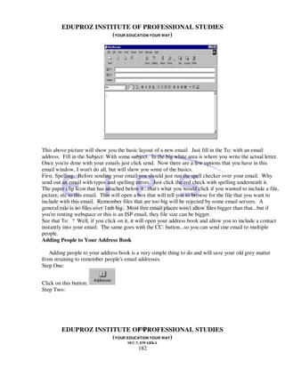EDUPROZ INSTITUTE OF PROFESSIONAL STUDIES
                      (YOUR EDUCATION YOUR WAY)




                           .

This above picture will show you the basic layout of a new email. Just fill in the To: with an email
address. Fill in the Subject: With some subject. In the big white area is where you write the actual letter.
Once you're done with your emails just click send. Now there are a few options that you have in this
email window, I won't do all, but will show you some of the basics.
First. Spelling. Before sending your email you should just run the spell checker over your email. Why
send out an email with typos and spelling errors. Just click the red check with spelling underneath it.
The paper clip Icon that has attached below it...that's what you would click if you wanted to include a file,
picture, etc to this email. This will open a box that will tell you to browse for the file that you want to
include with this email. Remember files that are too big will be rejected by some email servers. A
general rule is no files over 1mb big. Most free email places won't allow files bigger than that...but if
you're renting webspace or this is an ISP email, they file size can be bigger.
See that To: ? Well, if you click on it, it will open your address book and allow you to include a contact
instantly into your email. The same goes with the CC: button...so you can send one email to multiple
people.
Adding People to Your Address Book

   Adding people to your address book is a very simple thing to do and will save your old grey matter
from straining to remember people's email addresses.
Step One:


Click on this button:
Step Two:




                                182
         EDUPROZ INSTITUTE OF PROFESSIONAL STUDIES
                      (YOUR EDUCATION YOUR WAY)
                                       SEC-7, DWARKA
                                            182
 