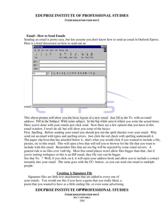 EDUPROZ INSTITUTE OF PROFESSIONAL STUDIES
                      (YOUR EDUCATION YOUR WAY)



 Email - How to Send Emails
Sending an email is pretty easy, but lets assume you don't know how to send an email in Outlook Epress.
Here is a brief discussion on how to send out an




email.


This above picture will show you the basic layout of a new email. Just fill in the To: with an email
address. Fill in the Subject: With some subject. In the big white area is where you write the actual letter.
Once you're done with your emails just click send. Now there are a few options that you have in this
email window, I won't do all, but will show you some of the basics.
First. Spelling. Before sending your email you should just run the spell checker over your email. Why
send out an email with typos and spelling errors. Just click the red check with spelling underneath it.
The paper clip Icon that has attached below it...that's what you would click if you wanted to include a file,
picture, etc to this email. This will open a box that will tell you to browse for the file that you want to
include with this email. Remember files that are too big will be rejected by some email servers. A
general rule is no files over 1mb big. Most free email places won't allow files bigger than that...but if
you're renting webspace or this is an ISP email, they file size can be bigger.
See that To: ? Well, if you click on it, it will open your address book and allow you to include a contact
instantly into your email. The same goes with the CC: button...so you can send one email to multiple
people.

                            Creating A Signature File
   Signature files are little text attachments that are added to every one of
your emails. You would use this if you have a quote that you really liked, a
poem that you wanted to have as a little ending file, or even some advertising
                                184
         EDUPROZ INSTITUTE OF PROFESSIONAL STUDIES
                      (YOUR EDUCATION YOUR WAY)
                                       SEC-7, DWARKA
                                            184
 